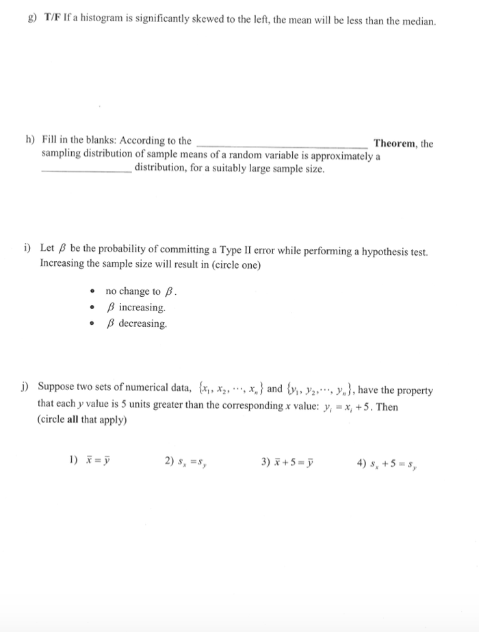 g) T/F If a histogram is significantly skewed to the left, the mean will be less than the median.
h) Fill in the blanks: According to the
sampling distribution of sample means of a random variable is approximately a
Theorem, the
distribution, for a suitably large sample size.
i) Let ß be the probability of committing a Type II error while performing a hypothesis test.
Increasing the sample size will result in (circle one)
• no change to B.
• B increasing.
• B decreasing.
j) Suppose two sets of numerical data, {x, x2, **, x, } and {y, Y2,*, Y,}, have the property
that each y value is 5 units greater than the corresponding x value: y, = x, +5. Then
(circle all that apply)
1) x = ỹ
2) s, =s,
3) F + 5 = ỹ
4) s, +5 = s,
