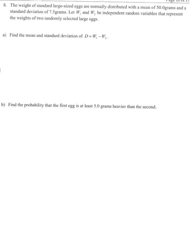 8. The weight of standard large-sized eggs are normally distributed with a mean of 50.0grams and a
standard deviation of 7.5grams. Let W, and W, be independent random variables that represent
the weights of two randomly selected large eggs.
a) Find the mean and standard deviation of D=W, –W,.
b) Find the probability that the first egg is at least 5.0 grams heavier than the second.
