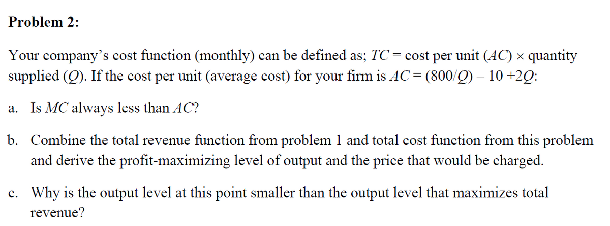 Problem 2:
Your company's cost function (monthly) can be defined as; TC = cost per unit (AC) × quantity
supplied (Q). If the cost per unit (average cost) for your firm is AC = (800/Q) – 10 +2Q:
a. Is MC always less than AC?
b. Combine the total revenue function from problem 1 and total cost function from this problem
and derive the profit-maximizing level of output and the price that would be charged.
c. Why is the output level at this point smaller than the output level that maximizes total
revenue?