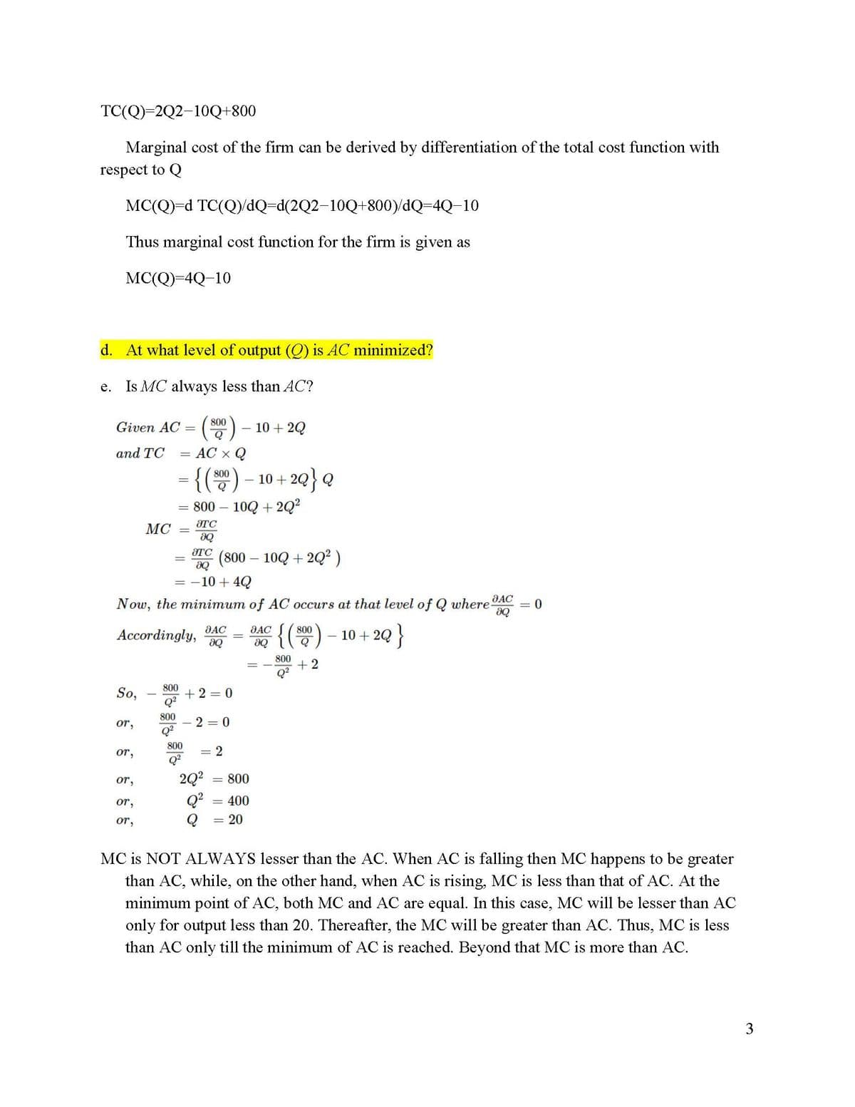 TC(Q)=2Q2-10Q+800
Marginal cost of the firm can be derived by differentiation of the total cost function with
respect to Q
MC(Q)=d
TC(Q)/dQ=d(2Q2-10Q+800)/dQ=4Q-10
Thus marginal cost function for the firm is given as
MC(Q)=4Q-10
d. At what level of output (Q) is AC minimized?
e. Is MC always less than AC?
Given AC =
and TC
So,
OT,
or,
or,
OT,
MC
or,
800
Q
AC x Q
= {(800) - 10+2Q} Q
800 - 10Q +2Q²
8TC
8Q
Now, the minimum of AC occurs at that level of Q where AC
ƏQ
Accordingly,
{(800) 10 + 2Q
- 2Q }
800
+2
-
=
8TC
ƏQ
= -10 + 4Q
-
800
800
800
Q²
(800 – 10Q + 2Q² )
8AC
8Q
+2=0
2 0
2Q²
Q²
= 2
10+2Q
800
= 400
= 20
JAC
8Q
0
MC is NOT ALWAYS lesser than the AC. When AC is falling then MC happens to be greater
than AC, while, on the other hand, when AC is rising, MC is less than that of AC. At the
minimum point of AC, both MC and AC are equal. In this case, MC will be lesser than AC
only for output less than 20. Thereafter, the MC will be greater than AC. Thus, MC is less
than AC only till the minimum of AC is reached. Beyond that MC is more than AC.
3