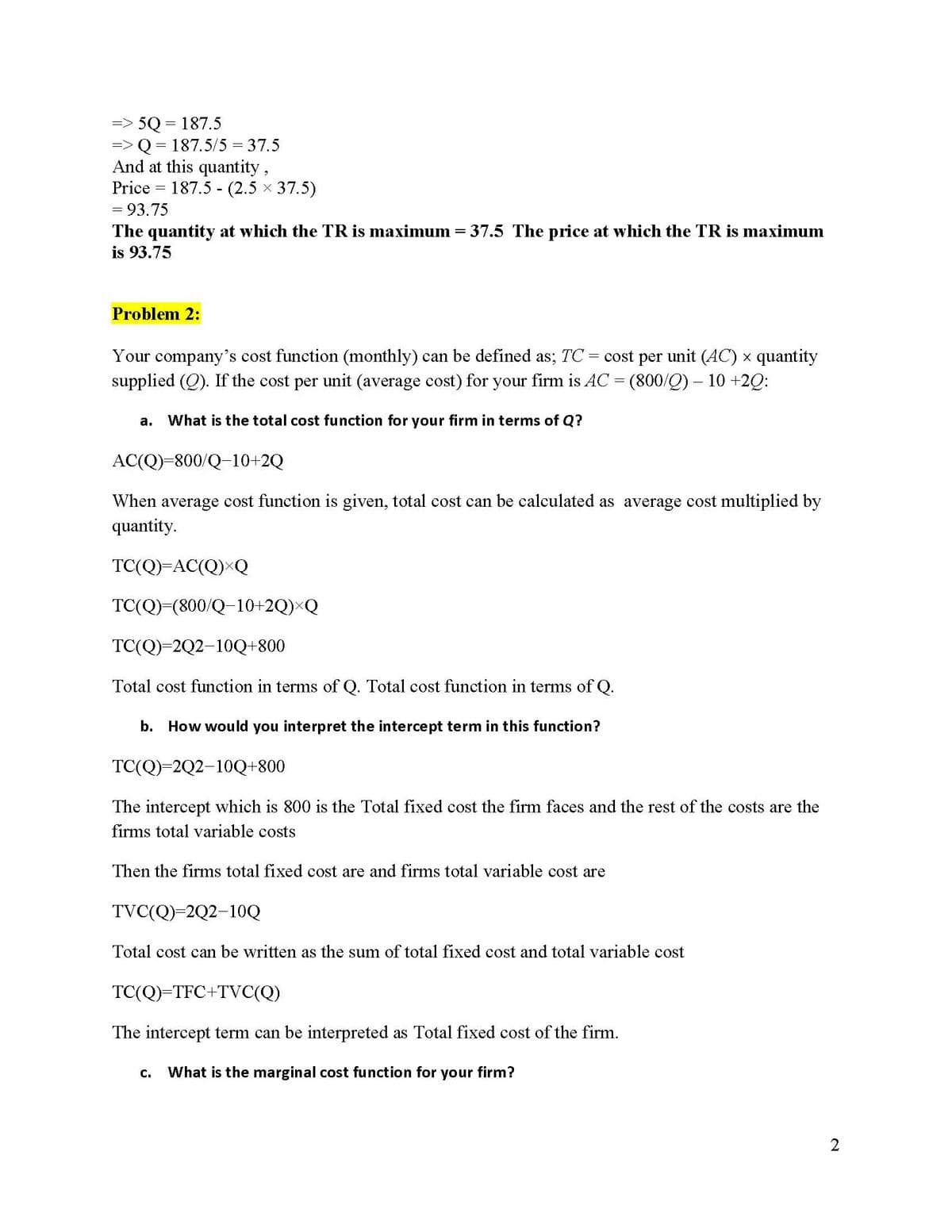 = 5Q=187.5
=> Q = 187.5/5 = 37.5
And at this quantity,
Price 187.5 (2.5 × 37.5)
= 93.75
The quantity at which the TR is maximum = 37.5 The price at which the TR is maximum
is 93.75
Problem 2:
Your company's cost function (monthly) can be defined as; TC = cost per unit (AC) × quantity
supplied (Q). If the cost per unit (average cost) for your firm is AC = (800/Q) - 10 +2Q:
a. What is the total cost function for your firm in terms of Q?
AC(Q)=800/Q-10+2Q
When average cost function is given, total cost can be calculated as average cost multiplied by
quantity.
TC(Q)=AC(Q)XQ
TC(Q)=(800/Q−10+2Q)×Q
TC(Q)=2Q2-10Q+800
Total cost function in terms of Q. Total cost function in terms of Q.
b. How would you interpret the intercept term in this function?
TC(Q)=2Q2-10Q+800
The intercept which is 800 is the Total fixed cost the firm faces and the rest of the costs are the
firms total variable costs
Then the firms total fixed cost are and firms total variable cost are
TVC(Q)=2Q2-10Q
Total cost can be written as the sum of total fixed cost and total variable cost
TC(Q)=TFC+TVC(Q)
The intercept term can be interpreted as Total fixed cost of the firm.
C. What is the marginal cost function for your firm?