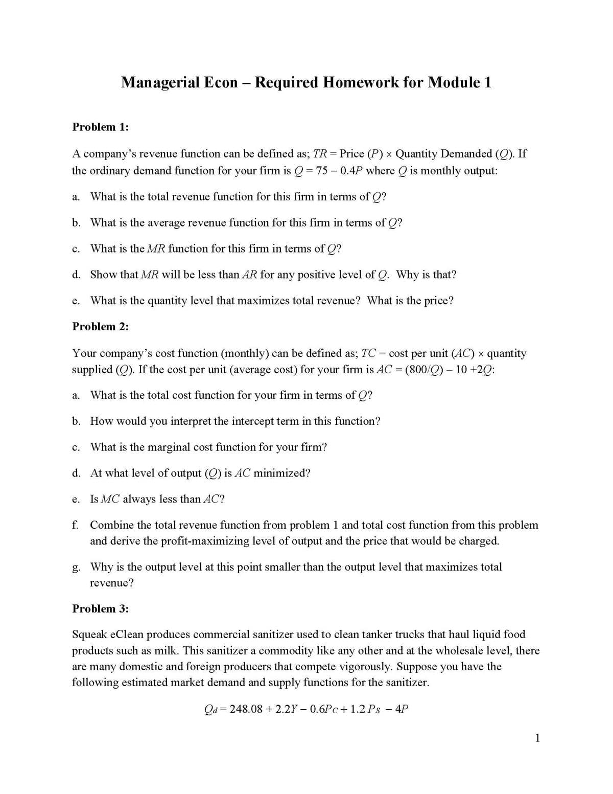 Managerial Econ - Required Homework for Module 1
Problem 1:
A company's revenue function can be defined as; TR = Price (P) × Quantity Demanded (Q). If
the ordinary demand function for your firm is Q = 75 -0.4P where Q is monthly output:
a. What is the total revenue function for this firm in terms of Q?
b. What is the average revenue function for this firm in terms of Q?
C. What is the MR function for this firm in terms of Q?
d. Show that MR will be less than AR for any positive level of Q. Why is that?
e. What is the quantity level that maximizes total revenue? What is the price?
Problem 2:
Your company's cost function (monthly) can be defined as; TC: cost per unit (AC) × quantity
supplied (Q). If the cost per unit (average cost) for your firm is AC = (800/Q) – 10 +2Q:
a. What is the total cost function for your firm in terms of Q?
b. How would you interpret the intercept term in this function?
c. What is the marginal cost function for your firm?
d.
At what level of output (Q) is AC minimized?
e.
Is MC always less than AC?
=
f. Combine the total revenue function from problem 1 and total cost function from this problem
and derive the profit-maximizing level of output and the price that would be charged.
g. Why is the output level at this point smaller than the output level that maximizes total
revenue?
Problem 3:
Squeak eClean produces commercial sanitizer used to clean tanker trucks that haul liquid food
products such as milk. This sanitizer a commodity like any other and at the wholesale level, there
are many domestic and foreign producers that compete vigorously. Suppose you have the
following estimated market demand and supply functions for the sanitizer.
Qd = 248.08 +2.2Y-0.6Pc+ 1.2 Ps - 4P
1