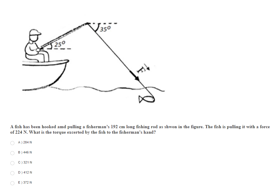 350
250
A fish has been hooked amd pulling a fisherman's 192 cm long fishing rod as shwon in the figure. The fish is pulling it with a force
of 224 N. What is the torque excerted by the fish to the fisherman's hand?
A ) 284 N
B) 446 N
C) 321 N
D) 412 N
E) 372 N
