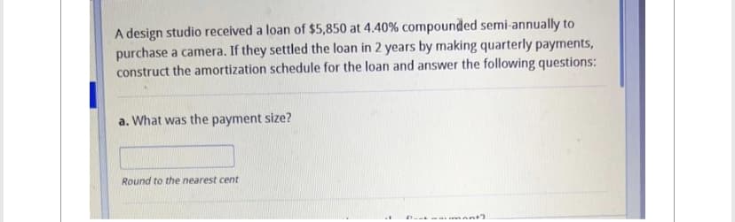 A design studio received a loan of $5,850 at 4.40% compounded semi-annually to
purchase a camera. If they settled the loan in 2 years by making quarterly payments,
construct the amortization schedule for the loan and answer the following questions:
a. What was the payment size?
Round to the nearest cent