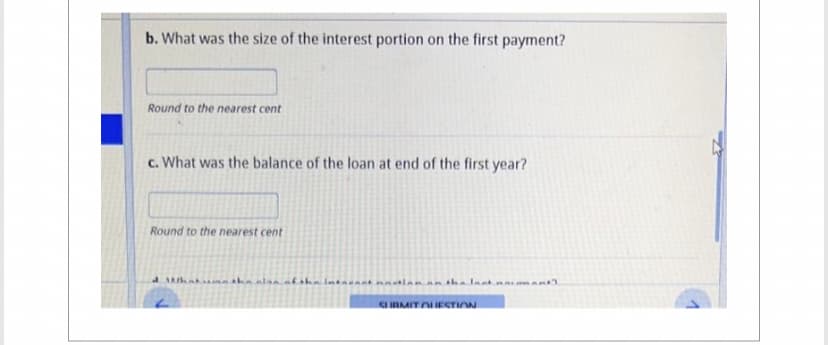 b. What was the size of the interest portion on the first payment?
Round to the nearest cent
c. What was the balance of the loan at end of the first year?
Round to the nearest cent
What the also of the intacant notion on the Inst.
SUBMIT QUESTION
hant).