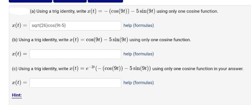 (a) Using a trig identity, write (t) = (cos(9t)) - 5 sin(9t) using only one cosine function.
x(t) = sqrt(26) cos(9t-5)
help (formulas)
(b) Using a trig identity, write a (t) = cos(9t) — 5 sin(9t) using only one cosine function.
x(t) =
help (formulas)
(c) Using a trig identity, write x (t) = e-2t (- (cos(9t)) - 5 sin(9t)) using only one cosine function in your answer.
x(t):
Hint:
=
help (formulas)