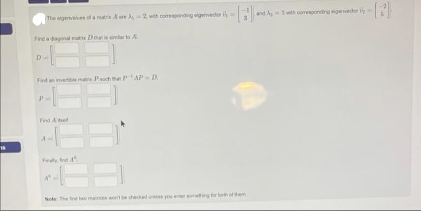 15
The eigenvalues of a matrix. A are A₁ = 2, with corresponding eigenvector -[] and
Find a diagonal matrix D that is similar to A.
D
Find an invertible matrix P such that PAP= D.
P=
Find A itself.
Finally, find A
and A₂=1 with corresponding eigenvector ==
Note: The first two matrices won't be checked unless you enter something for both of them