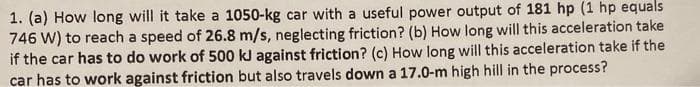 1. (a) How long will it take a 1050-kg car with a useful power output of 181 hp (1 hp equals
746 W) to reach a speed of 26.8 m/s, neglecting friction? (b) How long will this acceleration take
if the car has to do work of 500 kJ against friction? (c) How long will this acceleration take if the
car has to work against friction but also travels down a 17.0-m high hill in the process?