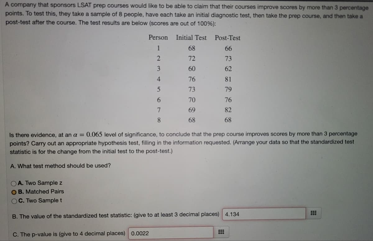 A company that sponsors LSAT prep courses would like to be able to claim that their courses improve scores by more than 3 percentage
points. To test this, they take a sample of 8 people, have each take an initial diagnostic test, then take the prep course, and then take a
post-test after the course. The test results are below (scores are out of 100%):
Person
Initial Test
Post-Test
1
68
66
72
73
3
60
62
4
76
81
73
79
6.
70
76
69
82
8
68
68
Is there evidence, at an a = 0.065 level of significance, to conclude that the prep course improves scores by more than 3 percentage
out an appropriate hypothesis test, filling in the information requested. (Arrange your data so that the standardized test
points? Ca
statistic is for the change from the initial test to the post-test.)
A. What test method should be used?
OA. Two Sample z
O B. Matched Pairs
OC. Two Sample t
B. The value of the standardized test statistic: (give to at least 3 decimal places) 4.134
C. The p-value is (give to 4 decimal places) 0.0022
