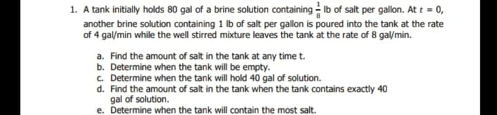 1. A tank initially holds 80 gal of a brine solution containing Ib of salt per gallon. At t = 0,
another brine solution containing 1 Ib of salt per gallon is poured into the tank at the rate
of 4 gal/min while the well stirred mixture leaves the tank at the rate of 8 gal/min.
a. Find the amount of salt in the tank at any time t.
b. Determine when the tank will be empty.
c. Determine when the tank will hold 40 gal of solution.
d. Find the amount of salt in the tank when the tank contains exactly 40
gal of solution.
e. Determine when the tank will contain the most salt.
