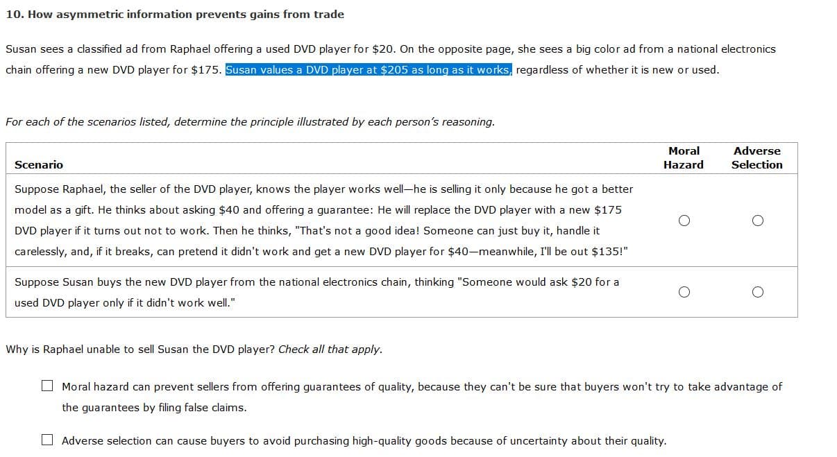 10. How asymmetric information prevents gains from trade
Susan sees a classified ad from Raphael offering a used DVD player for $20. On the opposite page, she sees a big color ad from a national electronics
chain offering a new DVD player for $175. Susan values a DVD player at $205 as long as it works, regardless of whether it is new or used.
For each of the scenarios listed, determine the principle illustrated by each person's reasoning.
Moral
Adverse
Scenario
Hazard
Selection
Suppose Raphael, the seller of the DVD player, knows the player works well-he is selling it only because he got a better
model as a gift. He thinks about asking $40 and offering a guarantee: He will replace the DVD player with a new $175
DVD player if it turns out not to work. Then he thinks, "That's not a good idea! Someone can just buy it, handle it
carelessly, and, if it breaks, can pretend it didn't work and get a new DVD player for $40-meanwhile, I'll be out $135!"
Suppose Susan buys the new DVD player from the national electronics chain, thinking "Someone would ask $20 for a
used DVD player only if it didn't work well."
Why is Raphael unable to sell Susan the DVD player? Check all that apply.
O Moral hazard can prevent sellers from offering guarantees of quality, because they can't be sure that buyers won't try to take advantage of
the guarantees by filing false claims.
O Adverse selection can cause buyers to avoid purchasing high-quality goods because of uncertainty about their quality.
