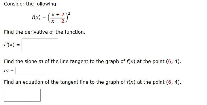 Consider the following.
x+22
x- 2
f(x) =
Find the derivative of the function.
f'(x) =
Find the slope m of the line tangent to the graph of f(x) at the point (6, 4).
m =
Find an equation of the tangent line to the graph of f(x) at the point (6, 4).
