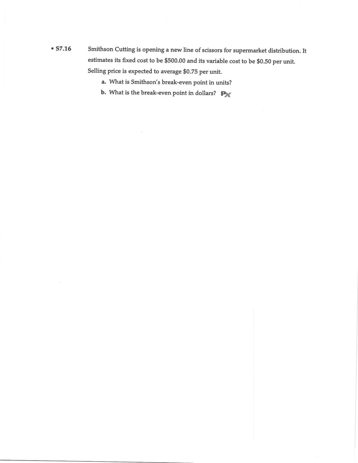 • S7.16
Smithson Cutting is opening a new line of scissors for supermarket distribution. It
estimates its fixed cost to be $500.00 and its variable cost to be $0.50 per unit.
Selling price is expected to average $0.75 per unit.
a. What is Smithson's break-even point in units?
b. What is the break-even point in dollars? PX
