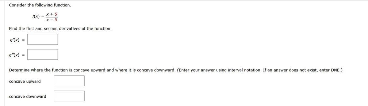 Consider the following function.
X + 5
X - 5
f(x) =
Find the first and second derivatives of the function.
g'(x) =
g"(x) =
Determine where the function is concave upward and where it is concave downward. (Enter your answer using interval notation. If an answer does not exist, enter DNE.)
concave upward
concave downward
