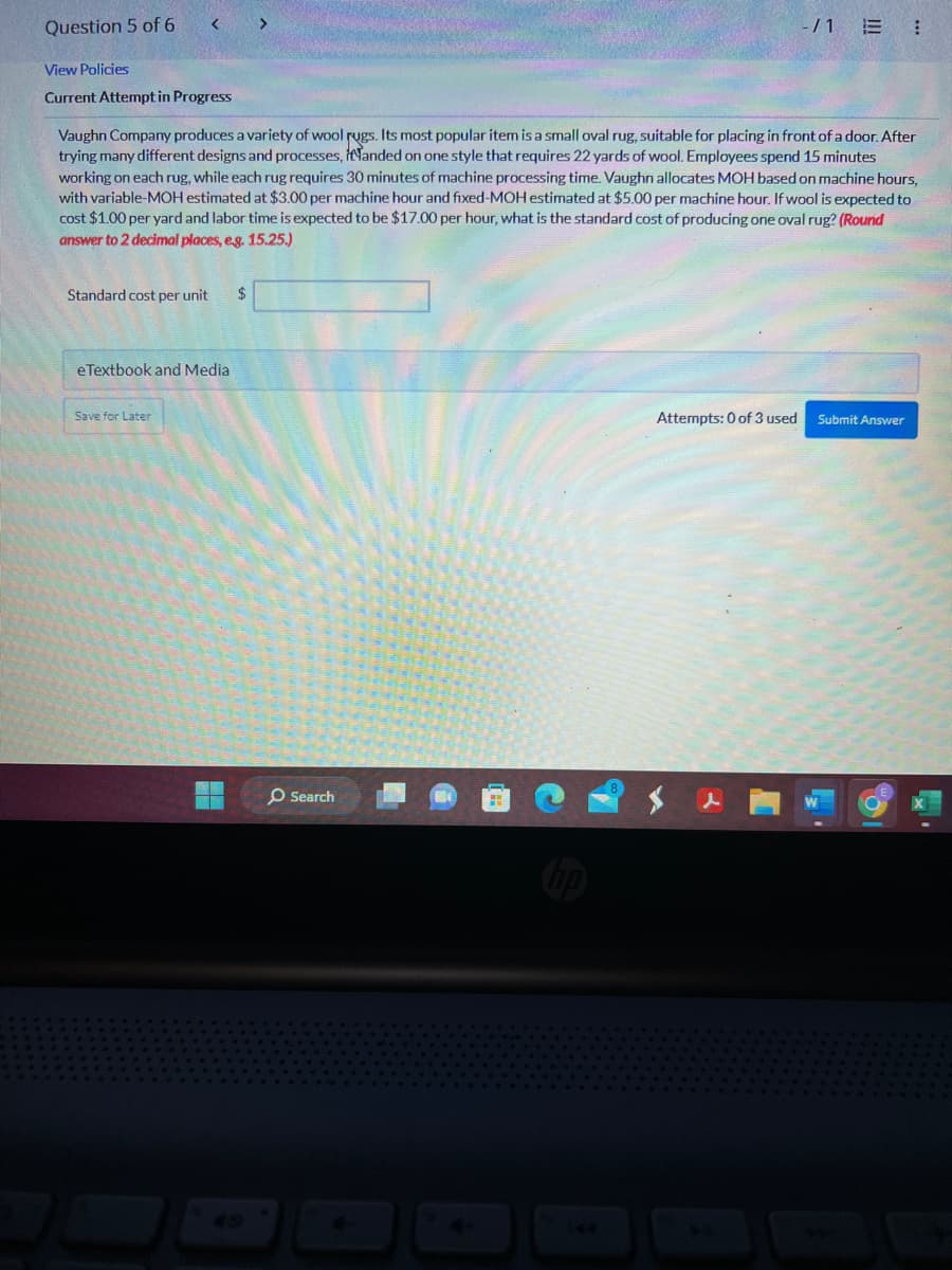 Question 5 of 6
<
View Policies
Current Attempt in Progress
Standard cost per unit $
Vaughn Company produces a variety of wool rugs. Its most popular item is a small oval rug, suitable for placing in front of a door. After
trying many different designs and processes, landed on one style that requires 22 yards of wool. Employees spend 15 minutes
working on each rug, while each rug requires 30 minutes of machine processing time. Vaughn allocates MOH based on machine hours,
with variable-MOH estimated at $3.00 per machine hour and fixed-MOH estimated at $5.00 per machine hour. If wool is expected to
cost $1.00 per yard and labor time is expected to be $17.00 per hour, what is the standard cost of producing one oval rug? (Round
answer to 2 decimal places, e.g. 15.25.)
eTextbook and Media
Save for Later
>
O Search
-/1 E ⠀
Attempts: 0 of 3 used
Submit Answer