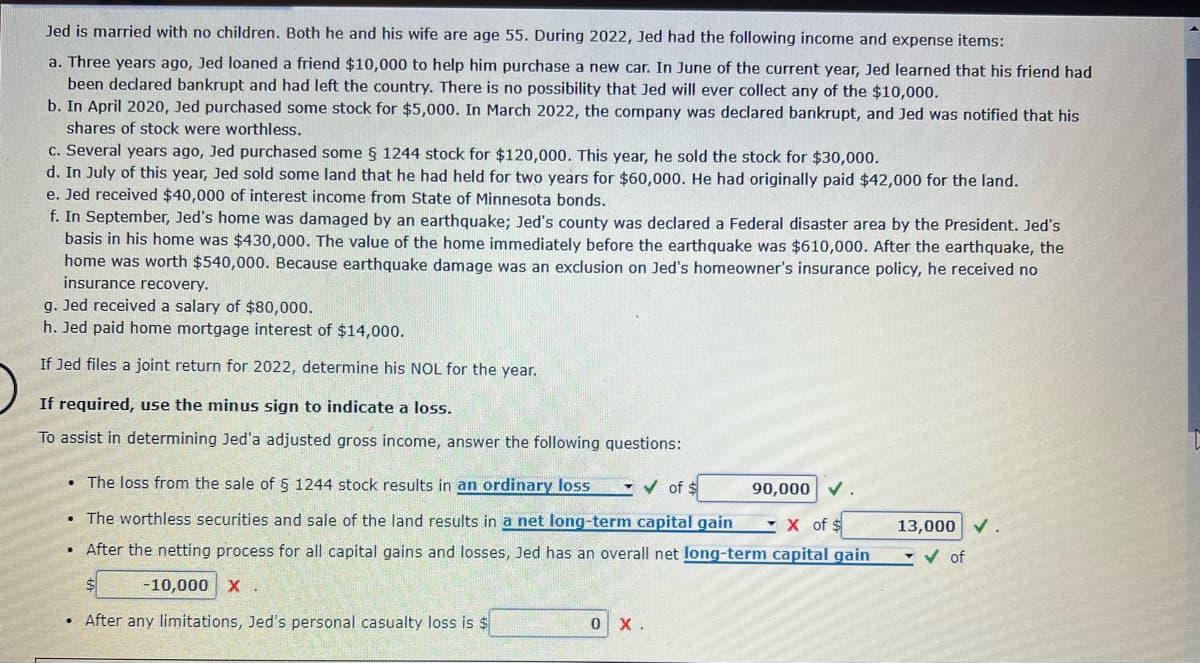 Jed is married with no children. Both he and his wife are age 55. During 2022, Jed had the following income and expense items:
a. Three years ago, Jed loaned a friend $10,000 to help him purchase a new car. In June of the current year, Jed learned that his friend had
been declared bankrupt and had left the country. There is no possibility that Jed will ever collect any of the $10,000.
b. In April 2020, Jed purchased some stock for $5,000. In March 2022, the company was declared bankrupt, and Jed was notified that his
shares of stock were worthless.
c. Several years ago, Jed purchased some § 1244 stock for $120,000. This year, he sold the stock for $30,000.
d. In July of this year, Jed sold some land that he had held for two years for $60,000. He had originally paid $42,000 for the land.
e. Jed received $40,000 of interest income from State of Minnesota bonds.
f. In September, Jed's home was damaged by an earthquake; Jed's county was declared a Federal disaster area by the President. Jed's
basis in his home was $430,000. The value of the home immediately before the earthquake was $610,000. After the earthquake, the
home was worth $540,000. Because earthquake damage was an exclusion on Jed's homeowner's insurance policy, he received no
insurance recovery.
g. Jed received a salary of $80,000.
h. Jed paid home mortgage interest of $14,000.
If Jed files a joint return for 2022, determine his NOL for the year.
If required, use the minus sign to indicate a loss.
To assist in determining Jed'a adjusted gross income, answer the following questions:
• The loss from the sale of § 1244 stock results in an ordinary loss
✔ of $
90,000 ✓.
X of $
The worthless securities and sale of the land results in a net long-term capital gain
After the netting process for all capital gains and losses, Jed has an overall net long-term capital gain
-10,000 X
.
.
After any limitations, Jed's personal casualty loss is $
0 X.
13,000 ✓.
✓ of