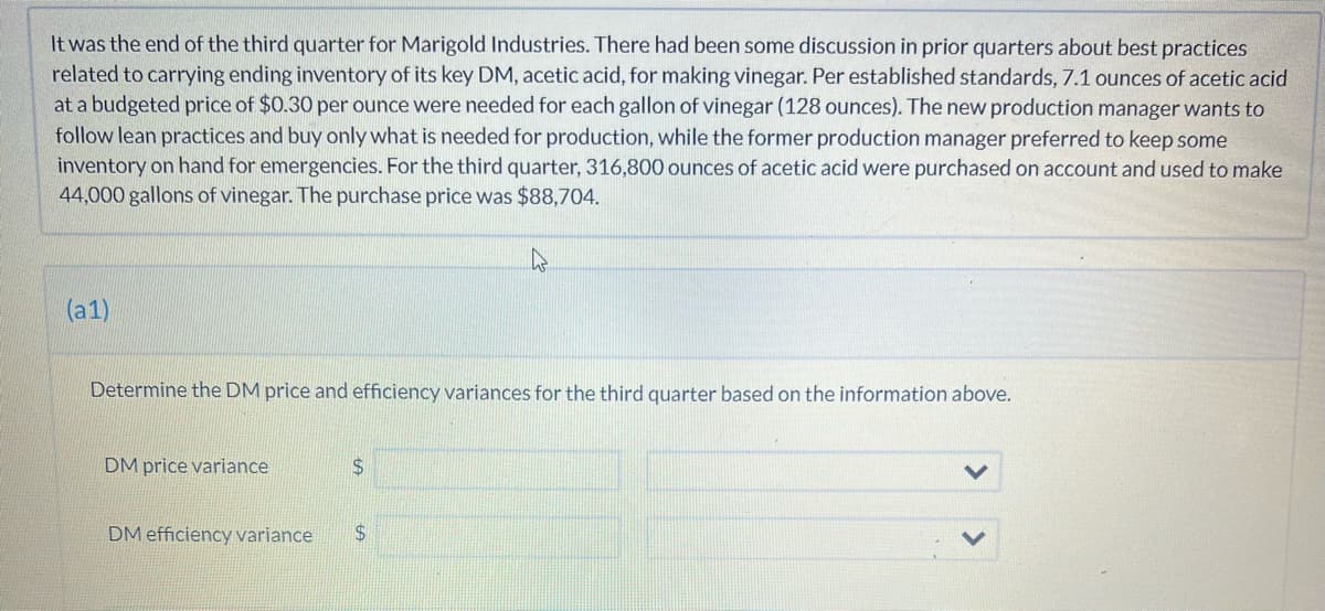 It was the end of the third quarter for Marigold Industries. There had been some discussion in prior quarters about best practices
related to carrying ending inventory of its key DM, acetic acid, for making vinegar. Per established standards, 7.1 ounces of acetic acid
at a budgeted price of $0.30 per ounce were needed for each gallon of vinegar (128 ounces). The new production manager wants to
follow lean practices and buy only what is needed for production, while the former production manager preferred to keep some
inventory on hand for emergencies. For the third quarter, 316,800 ounces of acetic acid were purchased on account and used to make
44,000 gallons of vinegar. The purchase price was $88,704.
(a1)
Determine the DM price and efficiency variances for the third quarter based on the information above.
DM price variance
$
DM efficiency variance $