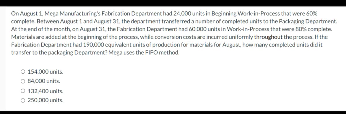 On August 1, Mega Manufacturing's Fabrication Department had 24,000 units in Beginning Work-in-Process that were 60%
complete. Between August 1 and August 31, the department transferred a number of completed units to the Packaging Department.
At the end of the month, on August 31, the Fabrication Department had 60,000 units in Work-in-Process that were 80% complete.
Materials are added at the beginning of the process, while conversion costs are incurred uniformly throughout the process. If the
Fabrication Department had 190,000 equivalent units of production for materials for August, how many completed units did it
transfer to the packaging Department? Mega uses the FIFO method.
O 154,000 units.
O 84,000 units.
O 132,400 units.
O 250,000 units.