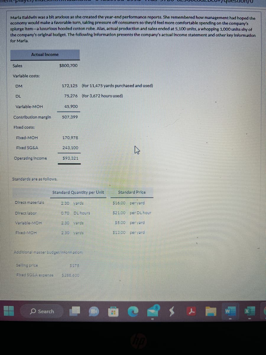 Marla Baldwin was a blt anxlous as she created the year-end performance reports. She remembered how management had hoped the
economy would make a favorable turn, taking pressure off consumers so they'd feel more comfortable spending on the company's
splurge Item-a luxurious hooded cotton robe. Alas, actual production and sales ended at 5,100 units, a whopping 1,000 units shy of
the company's original budget. The following Information presents the company's actual Income statement and other key Information
for Marla.
Sales
Varlable costs:
DM
Actual Income
DL
Varlable-MOH
Contribution margin
Fixed costs:
Fixed-MOH
Fixed SG&A
Operating Income
Standards are as follows.
Direct materials
Direct labor
Variable-MOH
Fixed-MOH
$800,700
Selling price
Fixed SGSA expense
172,125 (for 11,475 yards purchased and used)
75,276 (for 3,672 hours used)
45,900
O Search
507,399
170,978
243,100
Standard Quantity per Unit
2.30 yards
0.70 DL hours
$93.321
Additional master budget Information:
2.30 yards
2.30 yards
5175
$288,600
Standard Price
$16.00 per yard
per DL hour
per yard
$13.00 per yard
$21.00
$5.00
#
question/0
8
W
X