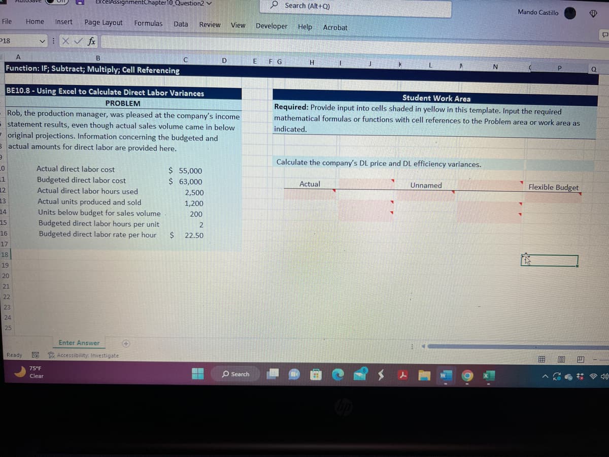 File
P18
12
13
14
15
A
B
Function: IF; Subtract; Multiply; Cell Referencing
16
17
18
19
20
Home Insert Page Layout Formulas
:X ✓ fx
V
21
22
23
24
25
ExcelAssignmentChapter 10 Question2 ✓
BE10.8-Using Excel to Calculate Direct Labor Variances
120 PROBLEM
Ready
Rob, the production manager, was pleased at the company's income
statement results, even though actual sales volume came in below.
original projections. Information concerning the budgeted and
3 actual amounts for direct labor are provided here.
3
_0
11
Data Review
Actual direct labor cost
Budgeted direct labor cost
Actual direct labor hours used
Actual units produced and sold
Units below budget for sales volume
Budgeted direct labor hours per unit
Budgeted direct labor rate per hour
75°F
Clear
Enter Answer
Accessibility: Investigate
C
$ 55,000
$ 63,000
$
2,500
1,200
200
2
22.50
D
▬▬▬
View
O Search
Developer Help Acrobat
E
Search (Alt+Q)
F G
H
1
Actual
Calculate the company's DL price and DL efficiency variances.
$
L
Student Work Area
Required: Provide input into cells shaded in yellow in this template. Input the required
mathematical formulas or functions with cell references to the Problem area or work area as
indicated.
1
Unnamed
⠀
N
Mando Castillo
P
Flexible Budget
0
#
Q