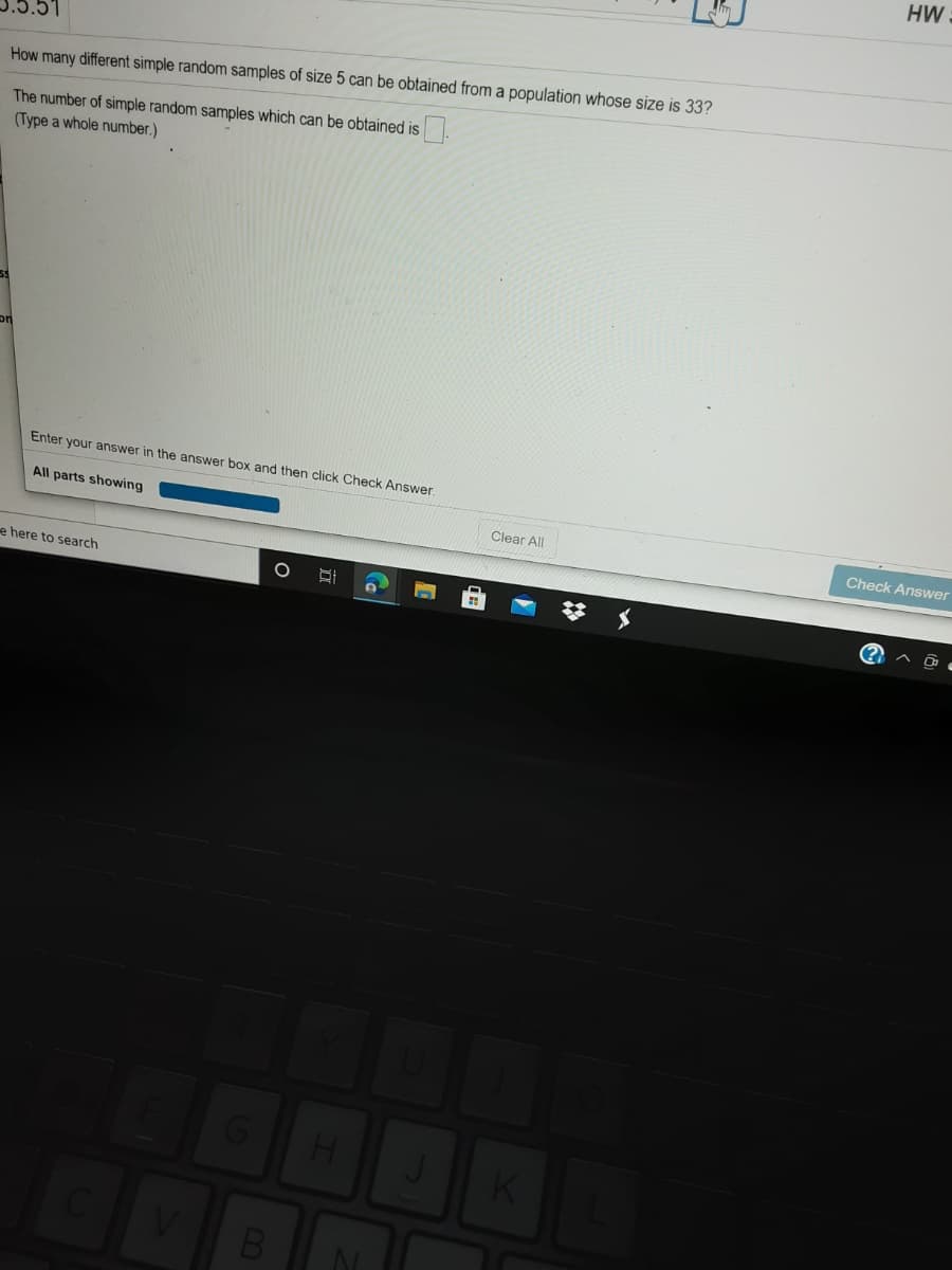 HW
How many different simple random samples of size 5 can be obtained from a population whose size is 33?
The number of simple random samples which can be obtained is
(Type a whole number.)
Enter your answer in the answer box and then click Check Answer.
All parts showing
Clear All
Check Answer
e here to search
#メ
