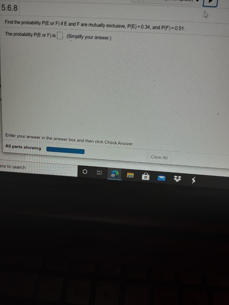 5.6.8
Find the probability P(E or F) if E and F are mutually exclusive, P(E) = 0.34, and P(F)= 0.51.
The probability P(E or F) is . (Simplify your answer.)
Enter your answer in the answer box and then click Check Answer.
All parts showing
Clear All
ere to search
о

