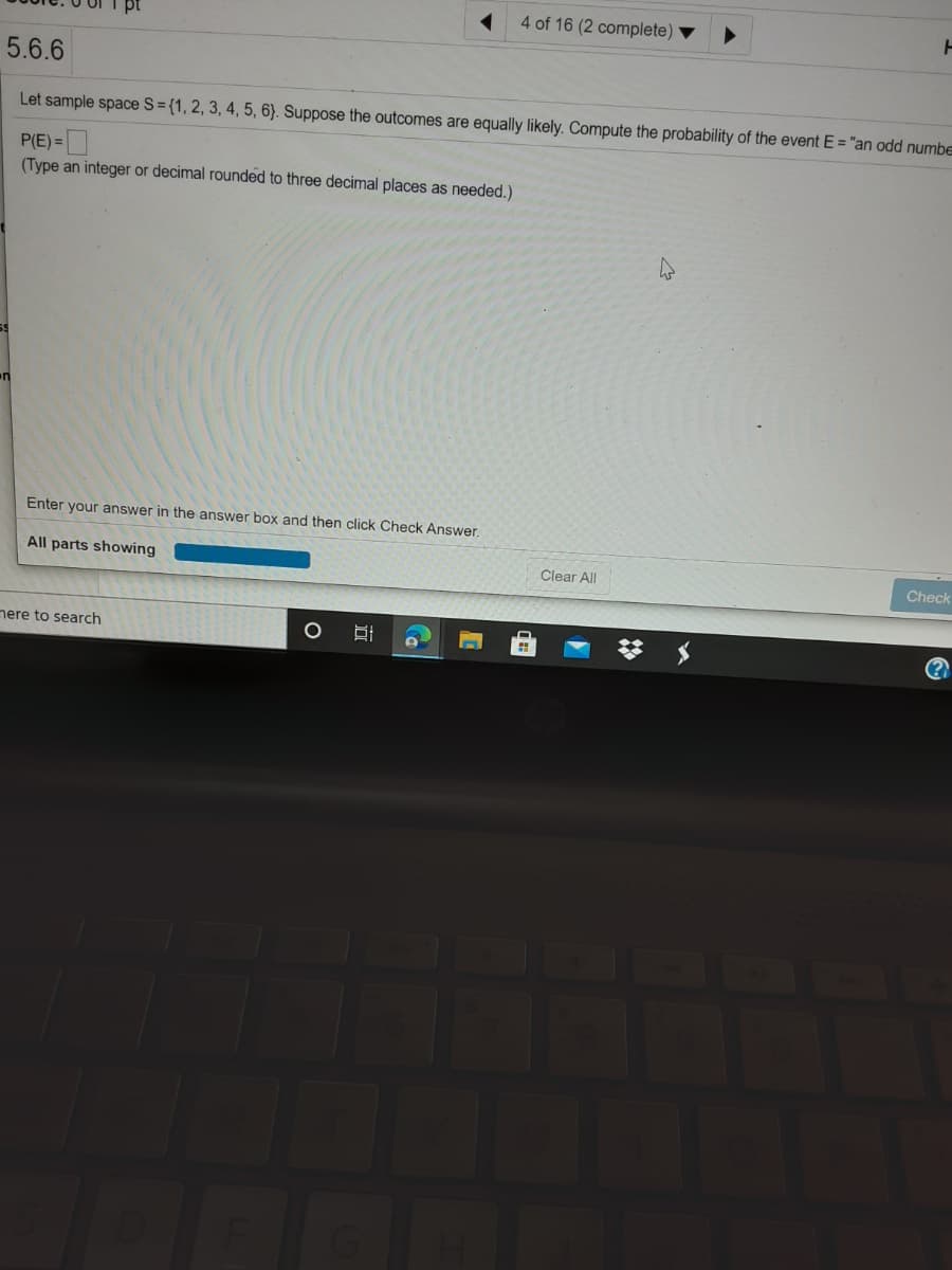 4 of 16 (2 complete)
5.6.6
Let sample space S={1, 2, 3, 4, 5, 6}. Suppose the outcomes are equally likely. Compute the probability of the event E = "an odd numbe
P(E) =
(Type an integer or decimal rounded to three decimal places as needed.)
Enter your answer in the answer box and then click Check Answe.
All parts showing
Clear All
Check
nere to search
(?
