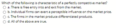 Which of the following is characteristic of a perfectly competitive market?
a. There is free entry into and exit from the market.
b. Individual firms can exert a perceptible influence on the market price.
c. The firms in the market produce differentiated products.
O d. All of the above are true.
