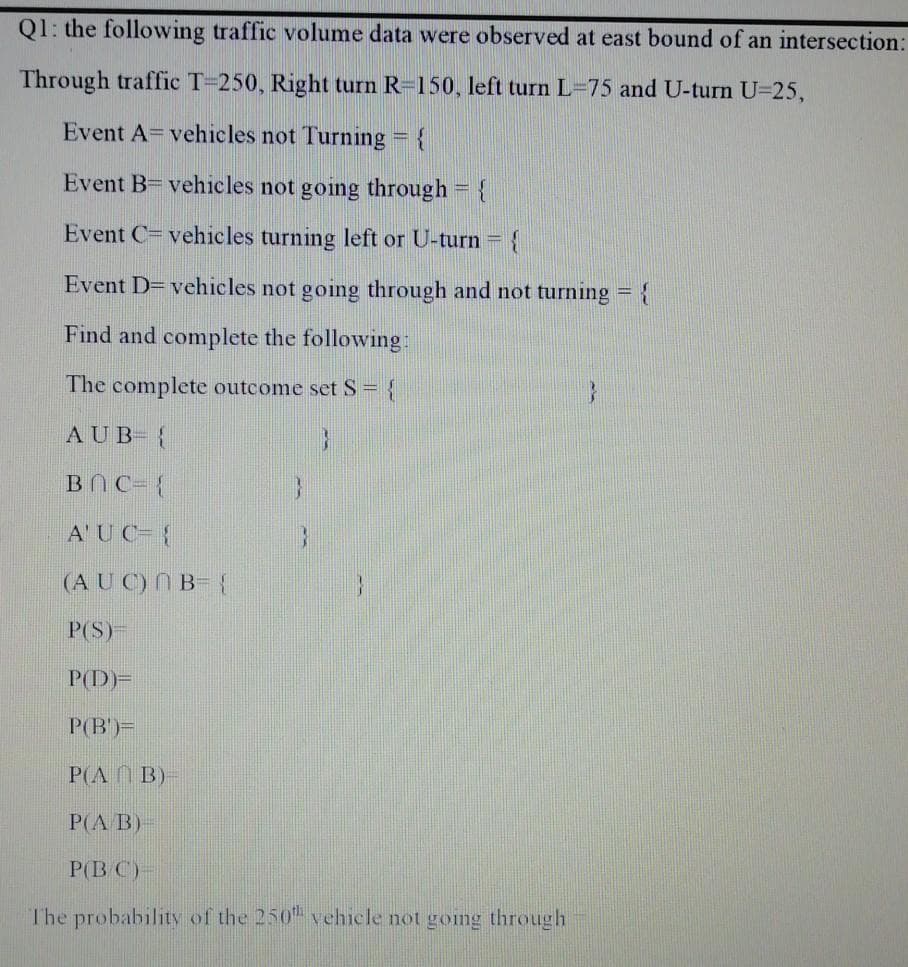 Q1: the following traffic volume data were observed at east bound of an intersection:
Through traffic T-250, Right turn R=150, left turn L-75 and U-turn U-25,
Event A= vehicles not Turning = {
Event B= vehicles not going through = {
Event C=vehicles turning left or U-turn ={
Event D= vehicles not going through and not turning = {
Find and complete the following:
The complete outcome set S= {
AUB {
BNC-{
A'UC- {
(AU C) NB- {
P(S)
P(D)=
P(B)=
P(A B)
P(A B)
P(B C)-
The probability of the 250 vehicle not gomng through
