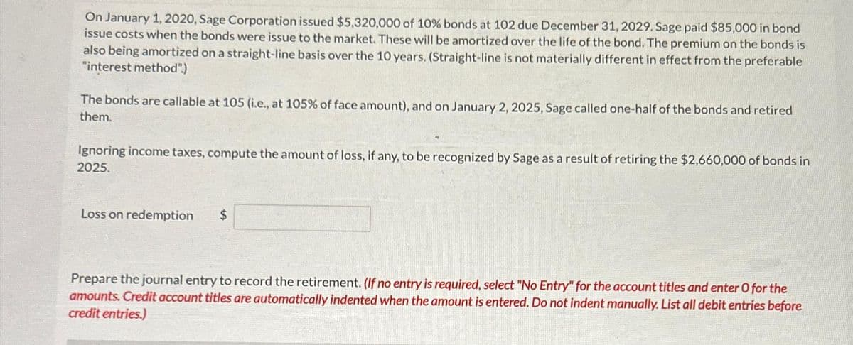 On January 1, 2020, Sage Corporation issued $5,320,000 of 10% bonds at 102 due December 31, 2029. Sage paid $85,000 in bond
issue costs when the bonds were issue to the market. These will be amortized over the life of the bond. The premium on the bonds is
also being amortized on a straight-line basis over the 10 years. (Straight-line is not materially different in effect from the preferable
"interest method".)
The bonds are callable at 105 (i.e., at 105% of face amount), and on January 2, 2025, Sage called one-half of the bonds and retired
them.
Ignoring income taxes, compute the amount of loss, if any, to be recognized by Sage as a result of retiring the $2,660,000 of bonds in
2025.
Loss on redemption
Prepare the journal entry to record the retirement. (If no entry is required, select "No Entry" for the account titles and enter O for the
amounts. Credit account titles are automatically indented when the amount is entered. Do not indent manually. List all debit entries before
credit entries.)