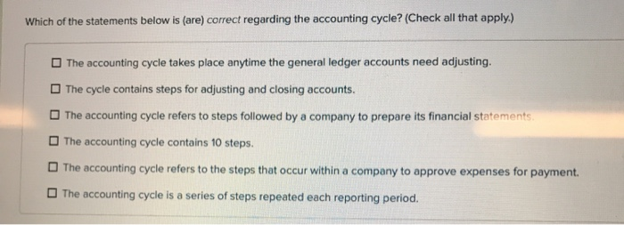 Which of the statements below is (are) correct regarding the accounting cycle? (Check all that apply.)
The accounting cycle takes place anytime the general ledger accounts need adjusting.
The cycle contains steps for adjusting and closing accounts.
The accounting cycle refers to steps followed by a company to prepare its financial statements.
The accounting cycle contains 10 steps.
The accounting cycle refers to the steps that occur within a company to approve expenses for payment.
The accounting cycle is a series of steps repeated each reporting period.