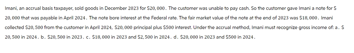 Imani, an accrual basis taxpayer, sold goods in December 2023 for $20,000. The customer was unable to pay cash. So the customer gave Imani a note for $
20,000 that was payable in April 2024. The note bore interest at the Federal rate. The fair market value of the note at the end of 2023 was $18,000. Imani
collected $20, 500 from the customer in April 2024, $20,000 principal plus $500 interest. Under the accrual method, Imani must recognize gross income of: a. $
20, 500 in 2024. b. $20, 500 in 2023. c. $18,000 in 2023 and $2,500 in 2024. d. $20,000 in 2023 and $500 in 2024.