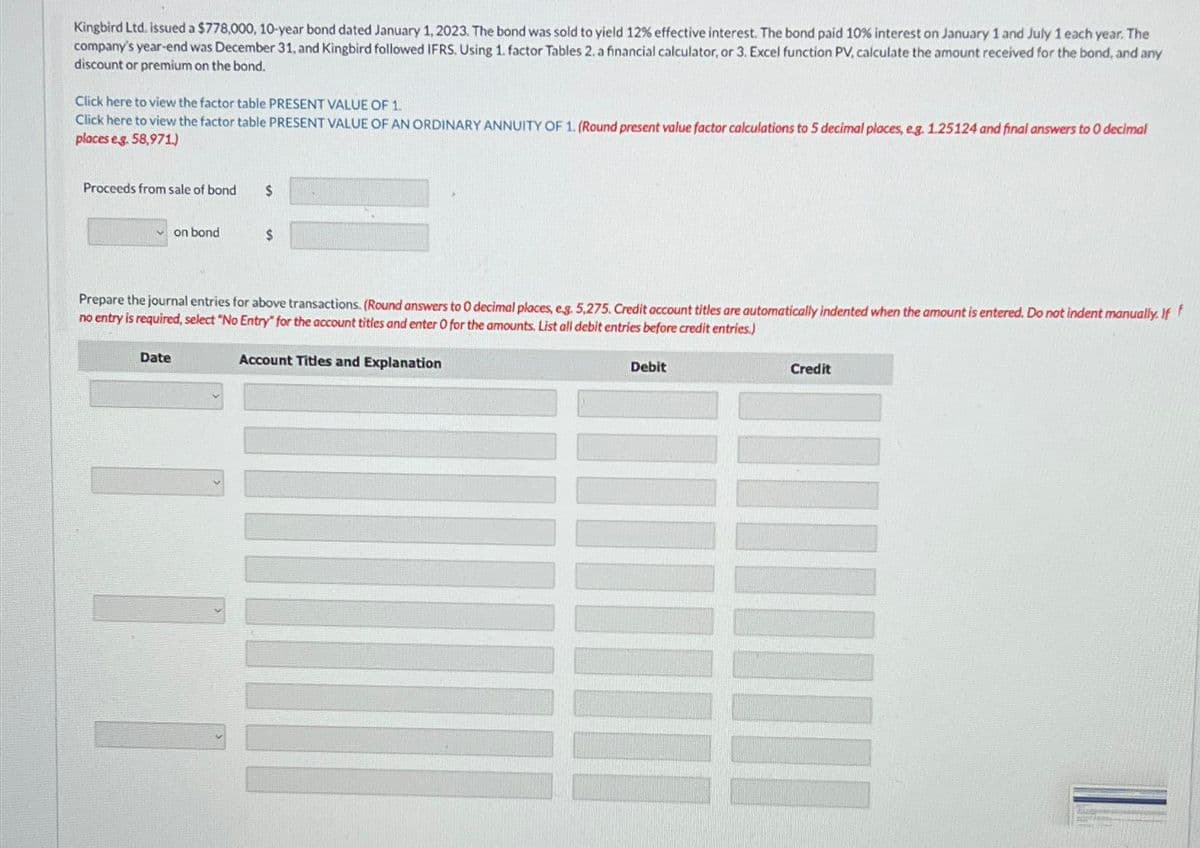 Kingbird Ltd. issued a $778,000, 10-year bond dated January 1, 2023. The bond was sold to yield 12% effective interest. The bond paid 10% interest on January 1 and July 1 each year. The
company's year-end was December 31, and Kingbird followed IFRS. Using 1. factor Tables 2. a financial calculator, or 3. Excel function PV, calculate the amount received for the bond, and any
discount or premium on the bond.
Click here to view the factor table PRESENT VALUE OF 1.
Click here to view the factor table PRESENT VALUE OF AN ORDINARY ANNUITY OF 1. (Round present value factor calculations to 5 decimal places, eg. 1.25124 and final answers to O decimal
places eg. 58,971.)
Proceeds from sale of bond
on bond
Date
$
Prepare the journal entries for above transactions. (Round answers to 0 decimal places, e.g. 5,275. Credit account titles are automatically indented when the amount is entered. Do not indent manually. If
no entry is required, select "No Entry" for the account titles and enter O for the amounts. List all debit entries before credit entries.)
III
$
Account Titles and Explanation
Debit
Credit