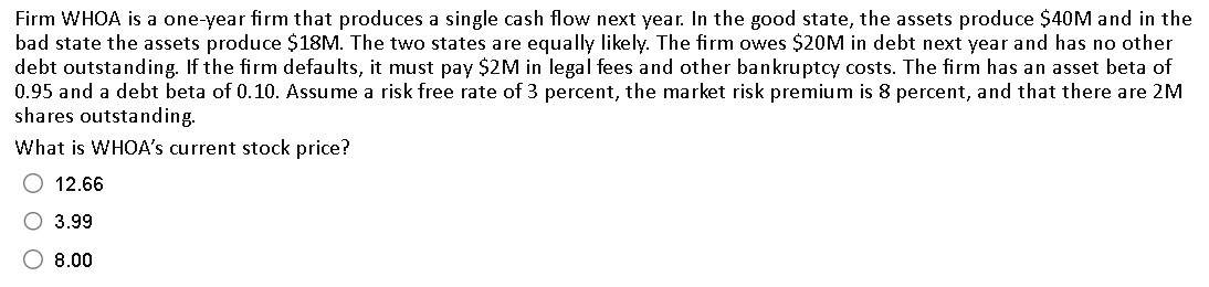 Firm WHOA is a one-year firm that produces a single cash flow next year. In the good state, the assets produce $40M and in the
bad state the assets produce $18M. The two states are equally likely. The firm owes $20M in debt next year and has no other
debt outstanding. If the firm defaults, it must pay $2M in legal fees and other bankruptcy costs. The firm has an asset beta of
0.95 and a debt beta of 0.10. Assume a risk free rate of 3 percent, the market risk premium is 8 percent, and that there are 2M
shares outstanding.
What is WHOA's current stock price?
O 12.66
3.99
8.00