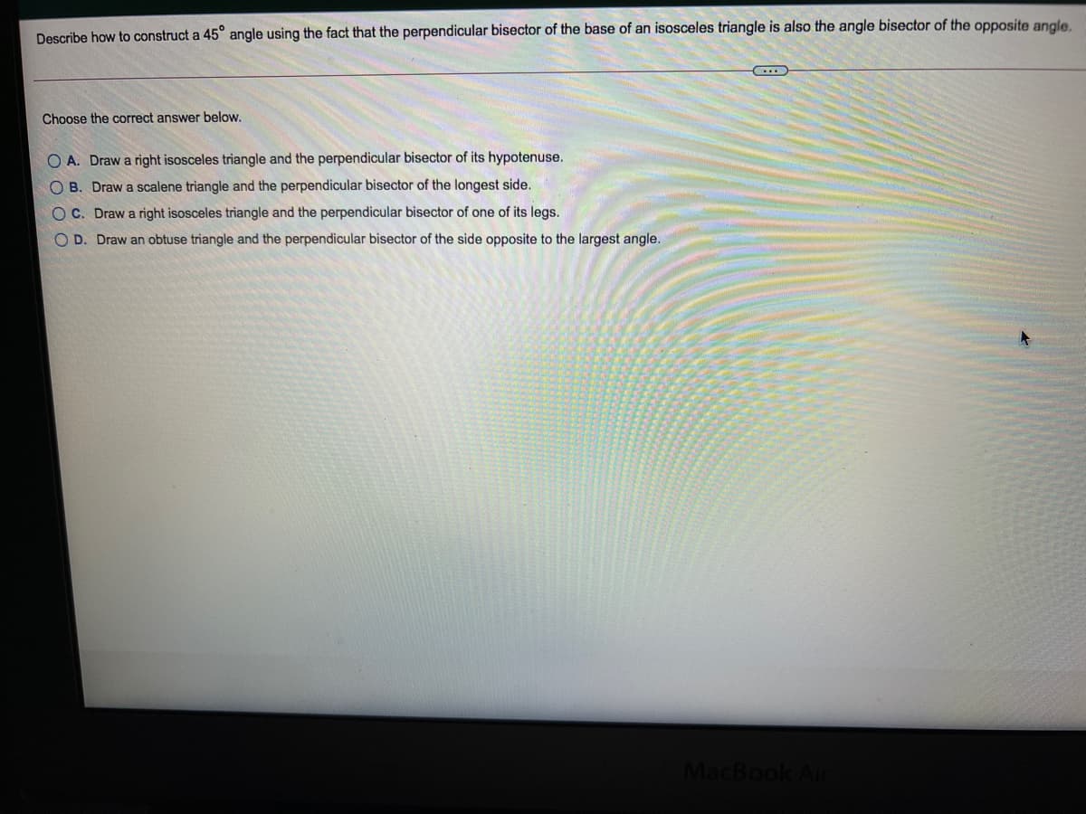 Describe how to construct a 45° angle using the fact that the perpendicular bisector of the base of an isosceles triangle is also the angle bisector of the opposite angle.
Choose the correct answer below.
O A. Draw a right isosceles triangle and the perpendicular bisector of its hypotenuse.
O B. Draw a scalene triangle and the perpendicular bisector of the longest side.
OC. Draw a right isosceles triangle and the perpendicular bisector of one of its legs.
O D. Draw an obtuse triangle and the perpendicular bisector of the side opposite to the largest angle.
MacBook
