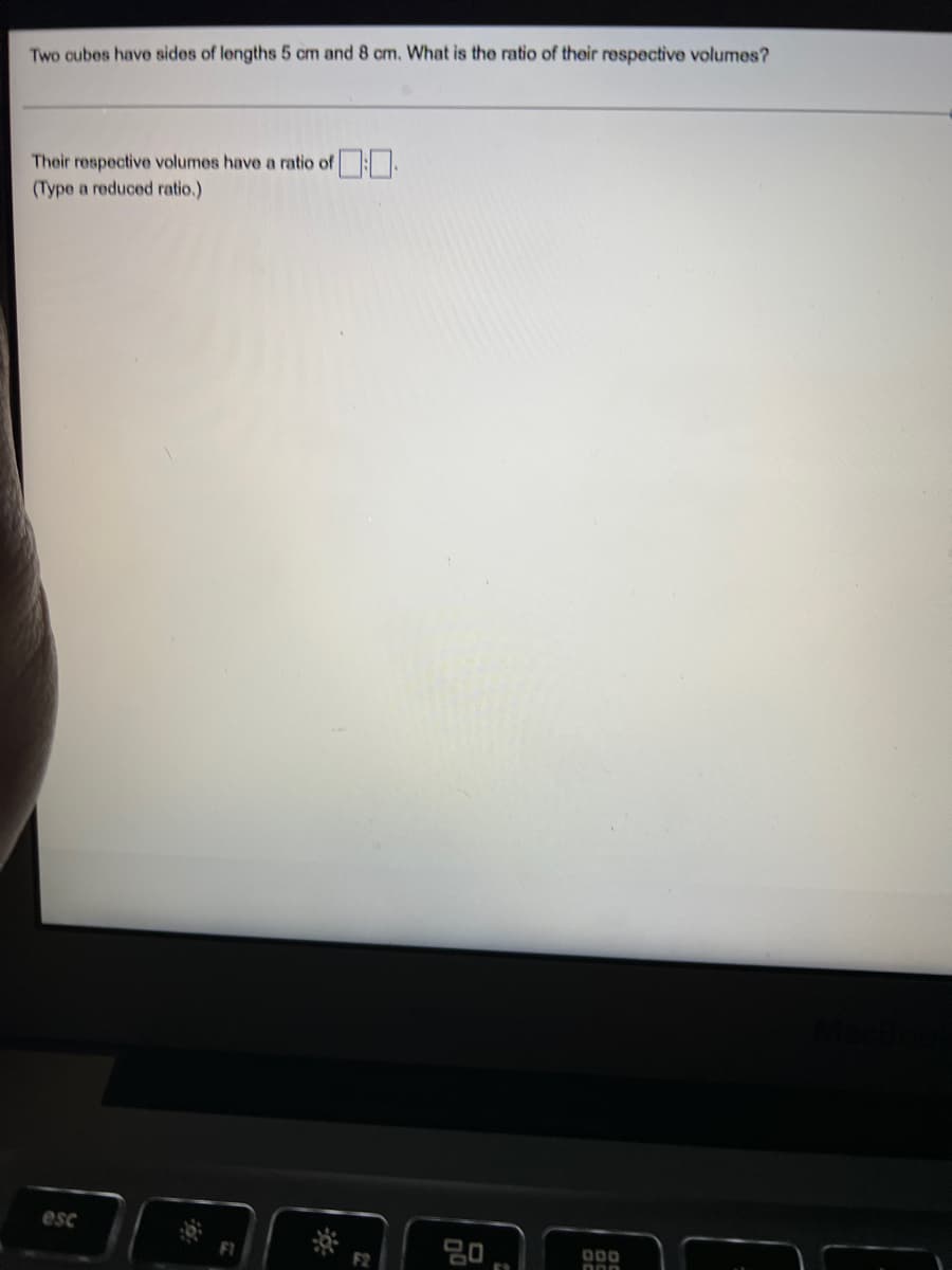 Two cubes have sides of lengths 5 cm and 8 cm. What is the ratio of their respective volumes?
Their respective volumes have a ratio of .
(Type a reduced ratio.)
esc
F1
000
