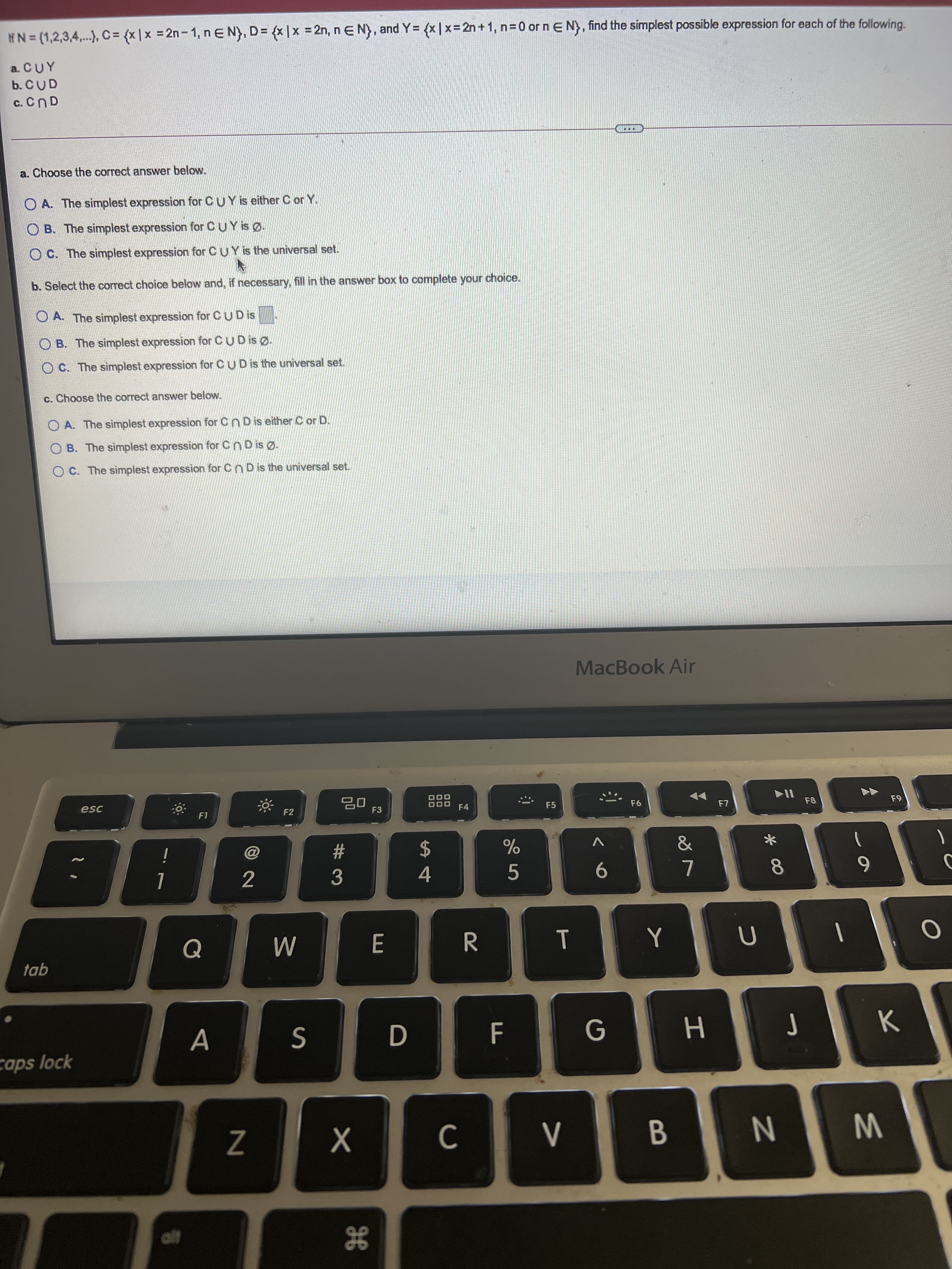* 00
2N
IFN=(1,2,3,4,..), C= {x |x = 2n- 1, n E N), D= (x |x = 2n, nE N), and
( = {x |x=2n +1, n=0 or n E N), find the simplest possible expression for each of the following.
a. CUY
b. CUD
a. Choose the correct answer below.
O A. The simplest expression for CUY is either C or Y.
O B. The simplest expression for CUY is Ø.
O C. The simplest expression for CUY is the universal set.
b. Select the correct choice below and, if necessary, fill in the answer box to complete your choice.
O A. The simplest expression forCUD is
O B. The simplest expression for CUD is Ø.
OC. The simplest expression for CUD is the universal set.
c. Choose the correct answer below.
O A. The simplest expression for Cn D is either C or D.
O B. The simplest expression for Cn D is Ø.
O C. The simplest expression for Cn D is the universal set.
MacBook Air
esc
F2
F3
F4
F5
F6
F8
%23
3
2$
4.
V
5.
Q
tab
G
caps lock
Z
