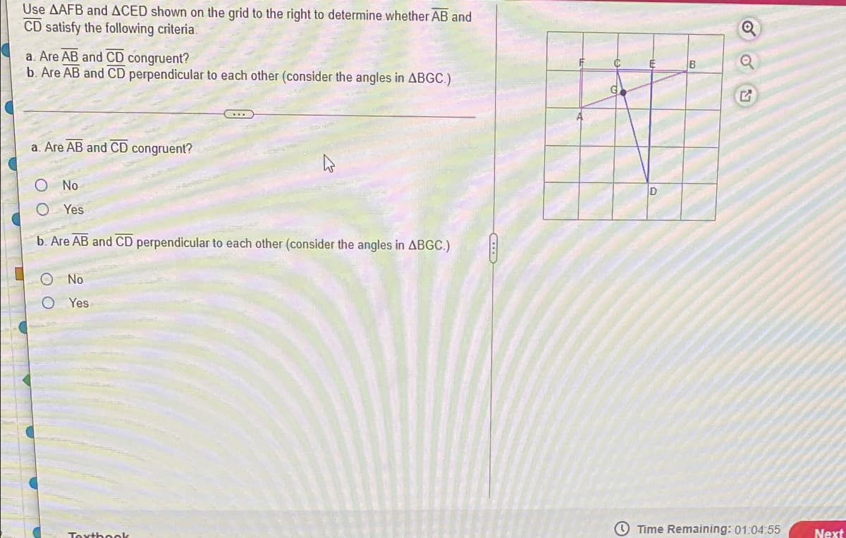 Use AAFB and ACED shown on the grid to the right to determine whether AB and
CD satisfy the following criteria.
a. Are AB and CD congruent?
b. Are AB and CD perpendicular to each other (consider the angles in ABGC.)
B
G.
a. Are AB and CD congruent?
No
D
Yes
b. Are AB and CD perpendicular to each other (consider the angles in ABGC.)
No
Yes
O Time Remaining: 01:04:55
Next
Texthoek
