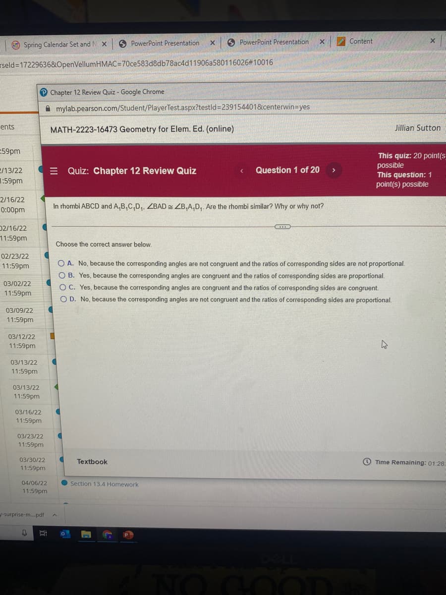 O Spring Calendar Set and N X
6 PowerPoint Presentation
6 PowerPoint Presentation
Content
rseld=17229636&OpenVellumHMAC=70ce583d8db78ac4d11906a580116026#10016
Chapter 12 Review Quiz - Google Chrome
A mylab.pearson.com/Student/PlayerTest.aspx?testld3D239154401&centerwin=yes
ents
MATH-2223-16473 Geometry for Elem. Ed. (online)
Jillian Sutton
-59pm
This quiz: 20 point(s
possible
This question:1
point(s) possible
e/13/22
E Quiz: Chapter 12 Review Quiz
Question 1 of 20
>
1:59pm
2/16/22
In rhombi ABCD and A,B,C,D, ZBAD = ZB,A,D, Are the rhombi similar? Why or why not?
0:00pm
D2/16/22
11:59pm
Choose the correct answer below.
02/23/22
O A. No, because the corresponding angles are not congruent and the ratios of corresponding sides are not proportional.
O B. Yes, because the corresponding angles are congruent and the ratios of corresponding sides are proportional.
O C. Yes, because the corresponding angles are congruent and the ratios of corresponding sides are congruent.
O D. No, because the corresponding angles are not congruent and the ratios of corresponding sides are proportional.
11:59pm
03/02/22
11:59pm
03/09/22
11:59pm
03/12/22
11:59pm
03/13/22
11:59pm
03/13/22
11:59pm
03/16/22
11:59pm
03/23/22
11:59pm
03/30/22
Textbook
O Time Remaining: 01:28:
11:59pm
04/06/22
Section 13.4 Homework
11:59pm
-surprise-m.pdf
NO GOOD
