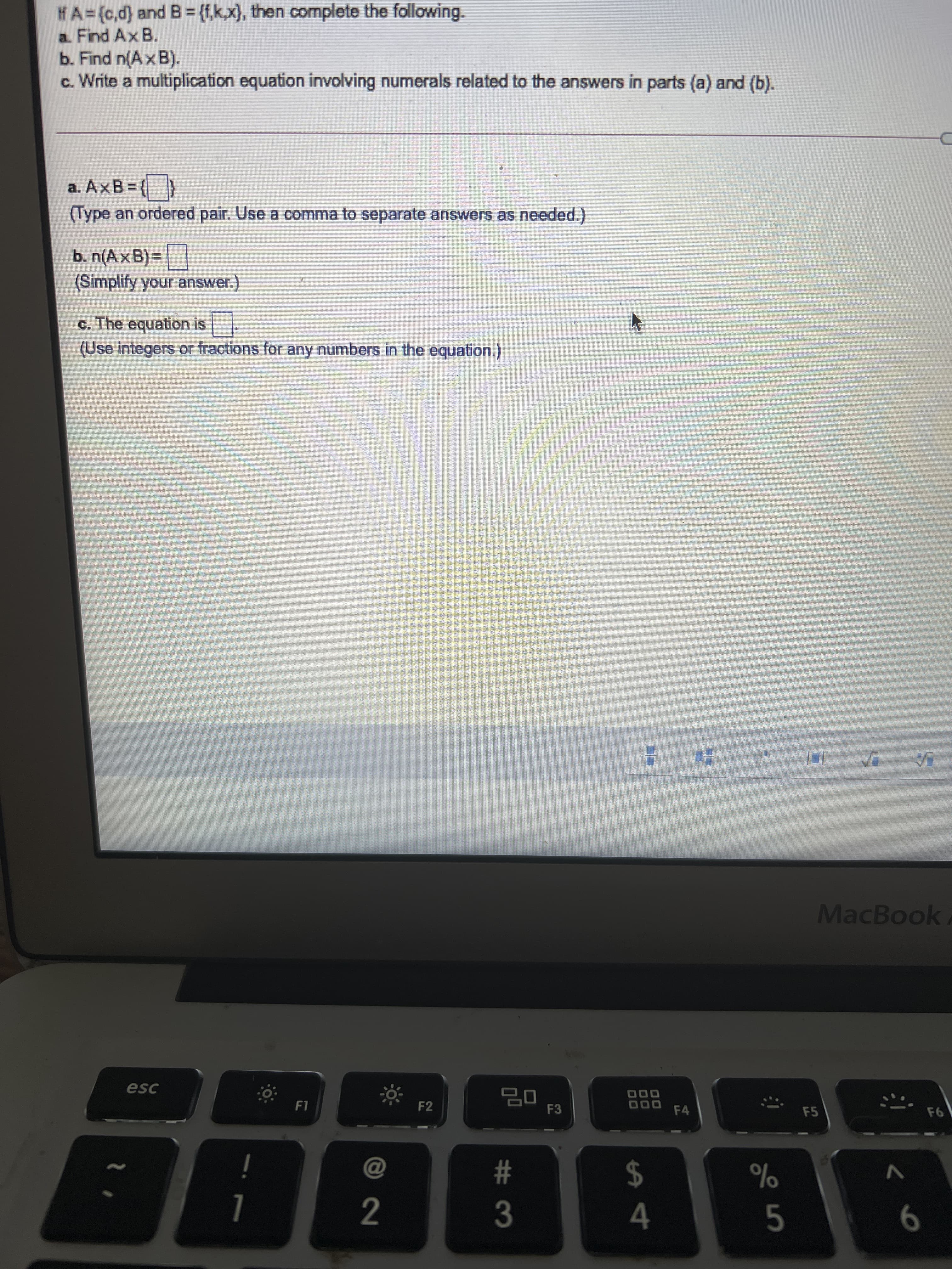 # 3
2.
HA=(c,d) and B= {f,k,x}, then complete the following.
a. Find AxB.
b. Find n(Ax B).
c. Write a multiplication equation involving numerals related to the answers in parts (a) and (b).
a. AxB={}
(Type an ordered pair. Use a comma to separate answers as needed.)
b. n(AxB) =
(Simplify your answer.)
c. The equation is
(Use integers or fractions for any numbers in the equation.)
MacBook
esc
םם
F2
F3
000
F4
F5
%23
%
$4
5.
9.
