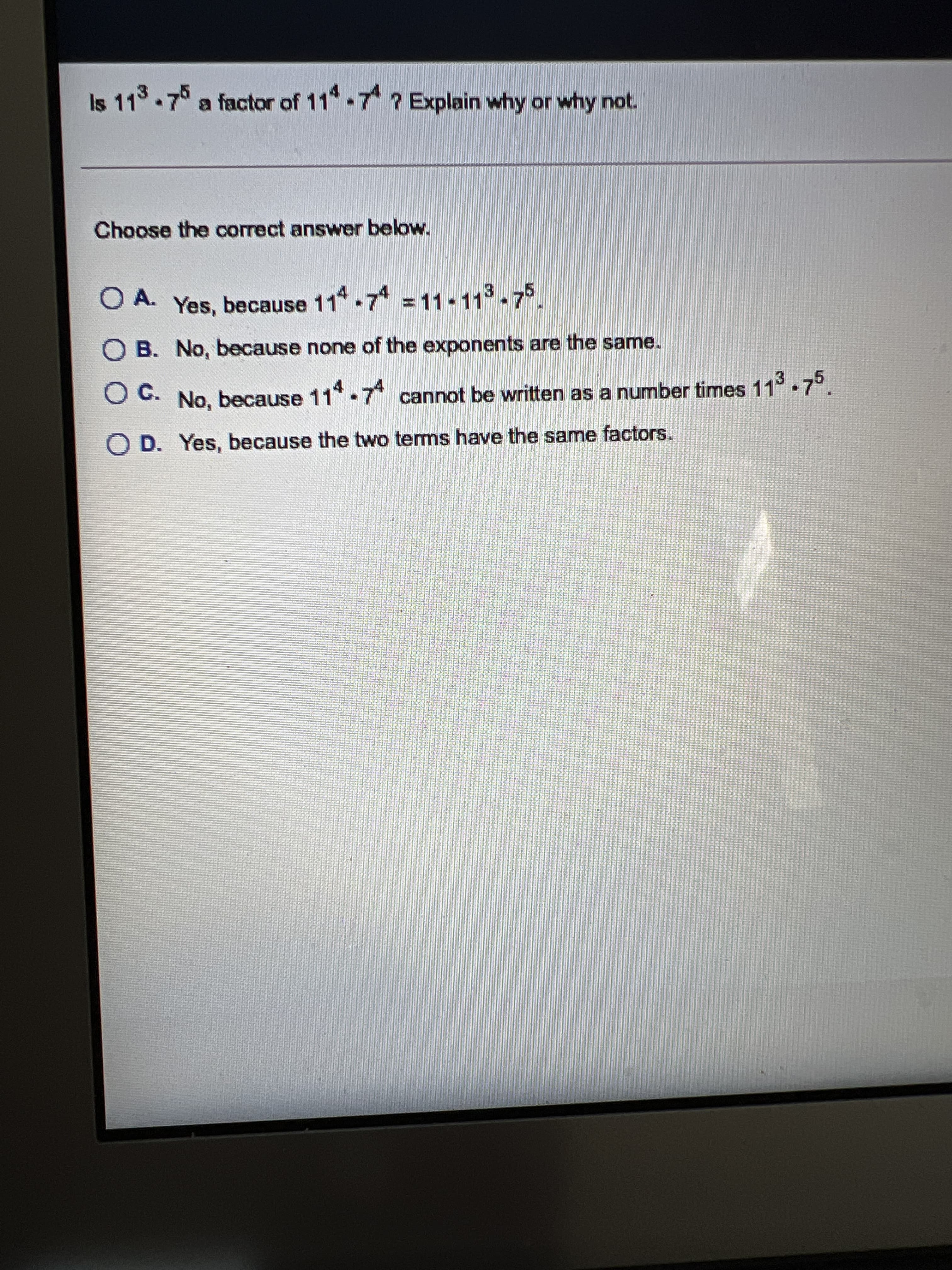 Is 113-7 a factor of 11 7 ? Explain why or why not.
Choose the correct answer below.
O A. Yes, because 11 7 11-113-75.
O B. No, because none of the exponents are the same.
Oc.
O C. No, because
11* 7 cannot be written as a number times 11 7°
O D. Yes, because the two terms have the same factors.
