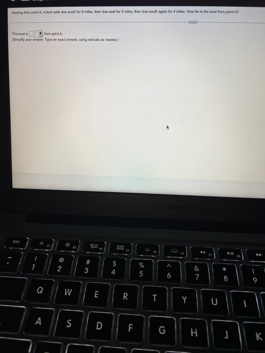 Starting from point A, a boat sails due south for 6 miles, then due east for 3 miles, then due south again for 4 miles. How far is the boat from point A?
V from point A.
The boat is
(Simplify your answer. Type an exact answer, using radicals as needed.)
MacBook
吕0
F3
esc
000
O00
F4
F2
F8
@
2#
$
%
&
*
2
3
4
5
6
7
W
E
R
A
S
D
F
G
H
K
