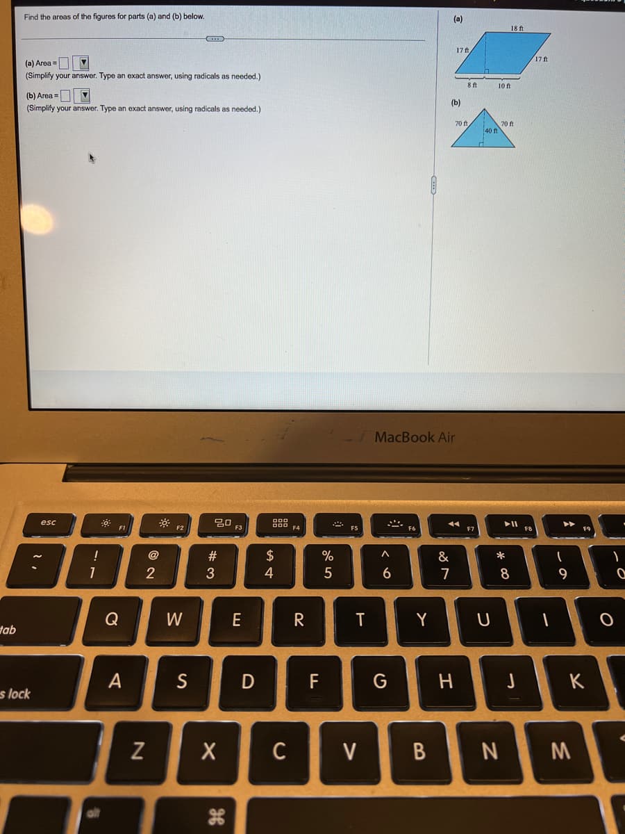 Find the areas of the figures for parts (a) and (b) below.
(a)
18 ft
17 ft
17ft
(a) Area =D 7
(Simplify your answer. Type an exact answer, using radicals as needed.)
8 ft
10 ft
(b) Area =
(b)
(Simplify your answer. Type an exact answer, using radicals as needed.)
70 ft
70 ft
40 f
MacBook Air
esc
F1
F3
* ES
F2
F4
F7
F8
@
#
$
%
&
*
2
3
4
6
7
8
9
Q
W
E
Y
tab
A
S
F
G
H
K
s lock
C
V
M
B
D
