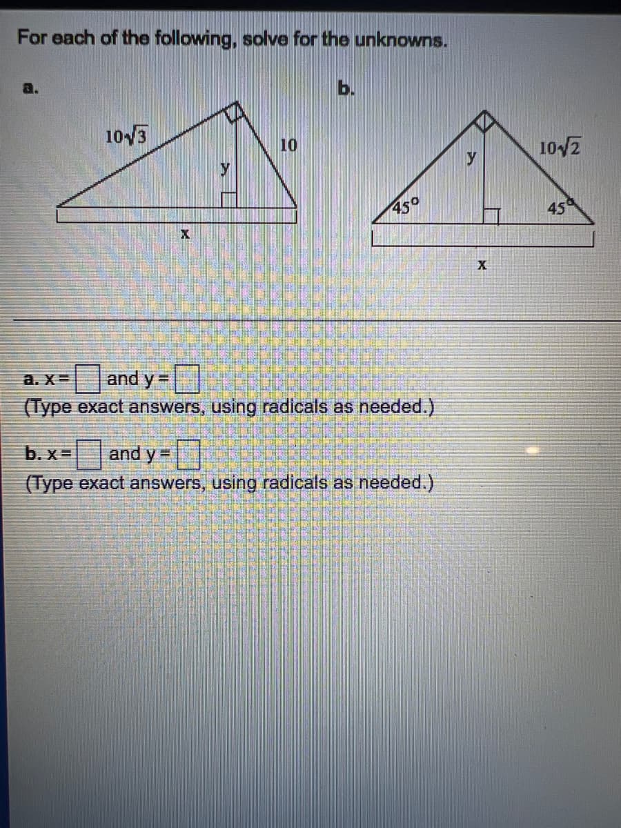 For each of the following, solve for the unknowns.
103
10
y
10/2
950
45
Dand y =
(Type exact answers, using radicals as needed.)
a. X=
b. x=
and y =|
(Type exact answers, using radicals as needed.)
