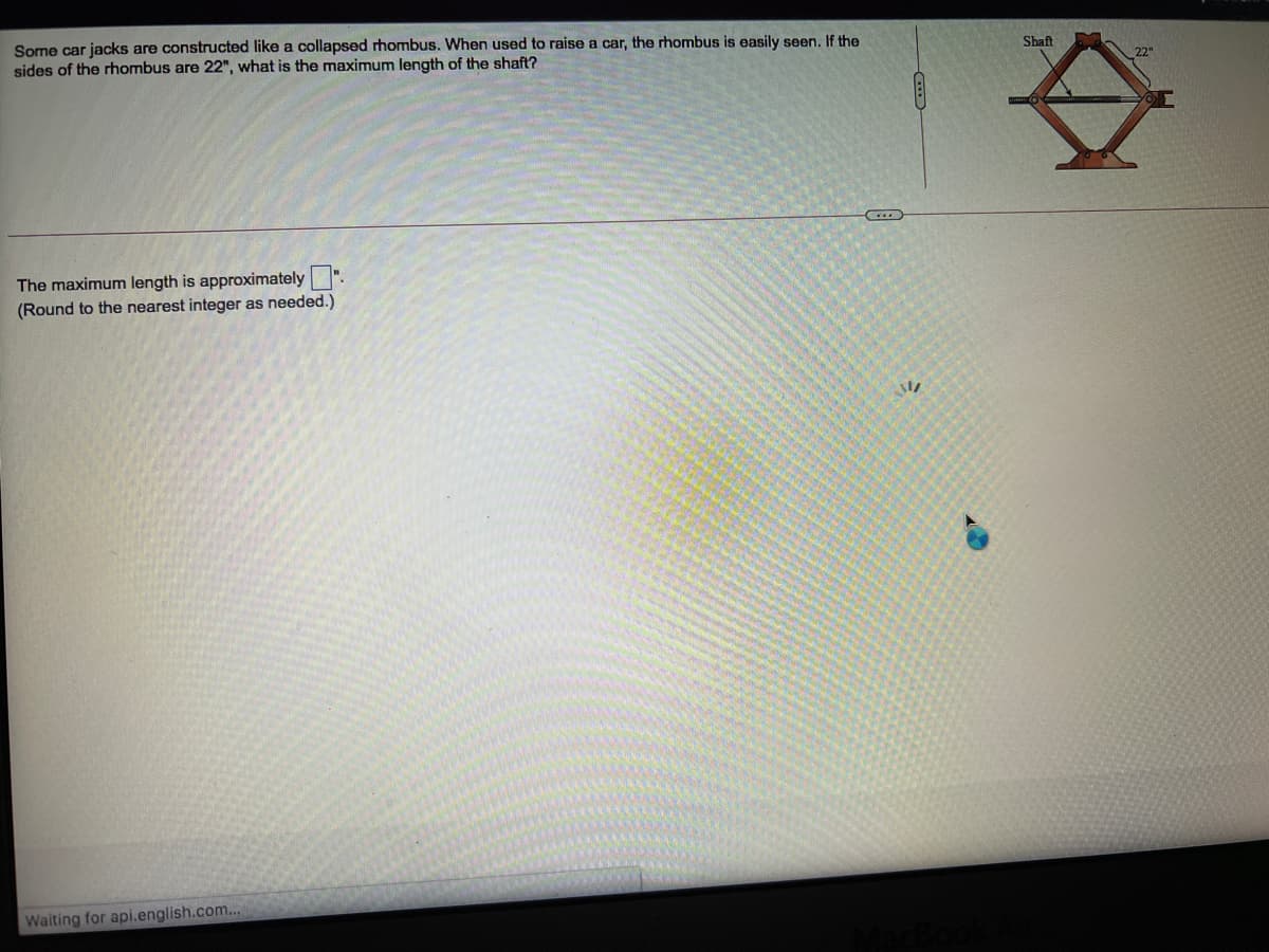 Some car jacks are constructed like a collapsed rhombus. When used to raise a car, the rhombus is easily seen. If the
sides of the rhombus are 22", what is the maximum length of the shaft?
Shaft
The maximum length is approximately ".
(Round to the nearest integer as needed.)
Waiting for api.english.com...
