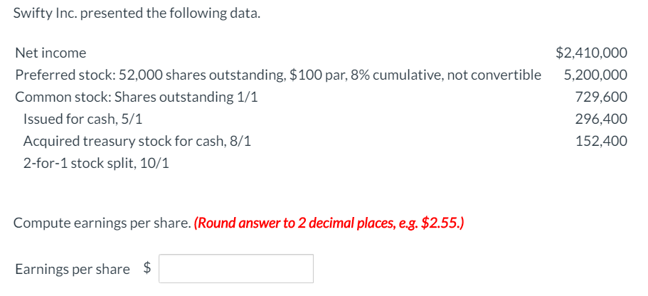 Swifty Inc. presented the following data.
Net income
Preferred stock: 52,000 shares outstanding, $100 par, 8% cumulative, not convertible
Common stock: Shares outstanding 1/1
Issued for cash, 5/1
Acquired treasury stock for cash, 8/1
2-for-1 stock split, 10/1
Compute earnings per share. (Round answer to 2 decimal places, e.g. $2.55.)
Earnings per share $
$2,410,000
5,200,000
729,600
296,400
152,400