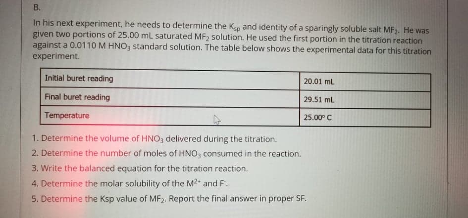 In his next experiment, he needs to determine the Ksp and identity of a sparingly soluble salt MF2. He was
given two portions of 25.00 mL saturated MF2 solution. He used the first portion in the titration reaction
against a 0.0110 M HNO3 standard solution. The table below shows the experimental data for this titration
experiment.
Initial buret reading
20.01 mL
Final buret reading
29.51 mL
Temperature
25.00° C
1. Determine the volume of HNO3 delivered during the titration.
2. Determine the number of moles of HNO3 consumed in the reaction.
3. Write the balanced equation for the titration reaction.
4. Determine the molar solubility of the M2+ and F.
5. Determine the Ksp value of MF2. Report the final answer in proper SF.
B.
