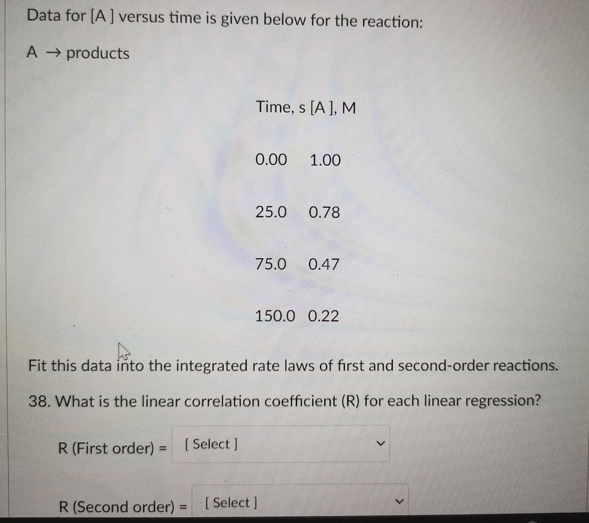 Data for [A] versus time is given below for the reaction:
A products
Time, s [A], M
0.00
1.00
25.0
0.78
75.0
0.47
150.0 0.22
Fit this data into the integrated rate laws of first and second-order reactions.
38. What is the linear correlation coefficient (R) for each linear regression?
R (First order)
[ Select]
R(Second order) =
[ Select]
