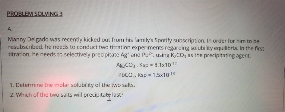 PROBLEM SOLVING 3
A.
Manny Delgado was recently kicked out from his family's Spotify subscription. In order for him to be
resubscribed, he needs to conduct two titration experiments regarding solubility equilibria. In the first
titration, he needs to selectively precipitate Ag* and Pb2", using K2CO3 as the precipitating agent.
Ag2CO3 , Ksp = 8.1x1012
PbCO3, Ksp = 1.5x10-13
1. Determine the molar solubility of the two salts.
2. Which of the two salts will precipitate last?
