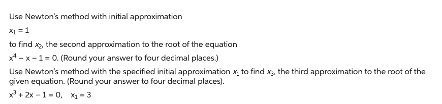 Use Newton's method with initial approximation
x₁ = 1
to find x₂, the second approximation to the root of the equation
x4-x-1= 0. (Round your answer to four decimal places.)
Use Newton's method with the specified initial approximation x₁ to find x3, the third approximation to the root of the
given equation. (Round your answer to four decimal places).
x³ + 2x-1=0, x₁ = 3